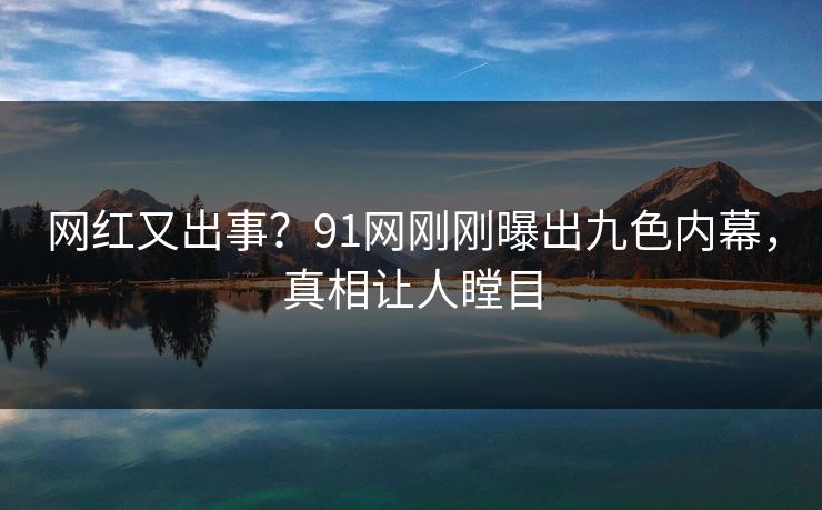 网红又出事？91网刚刚曝出九色内幕，真相让人瞠目