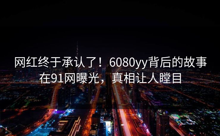 网红终于承认了！6080yy背后的故事在91网曝光，真相让人瞠目
