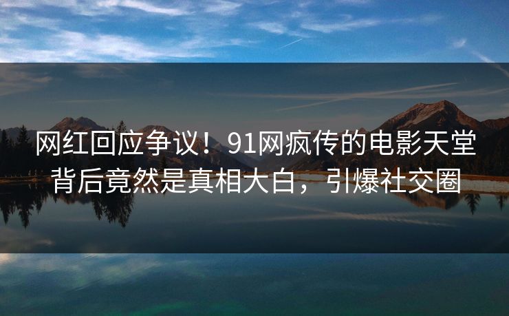 网红回应争议！91网疯传的电影天堂背后竟然是真相大白，引爆社交圈