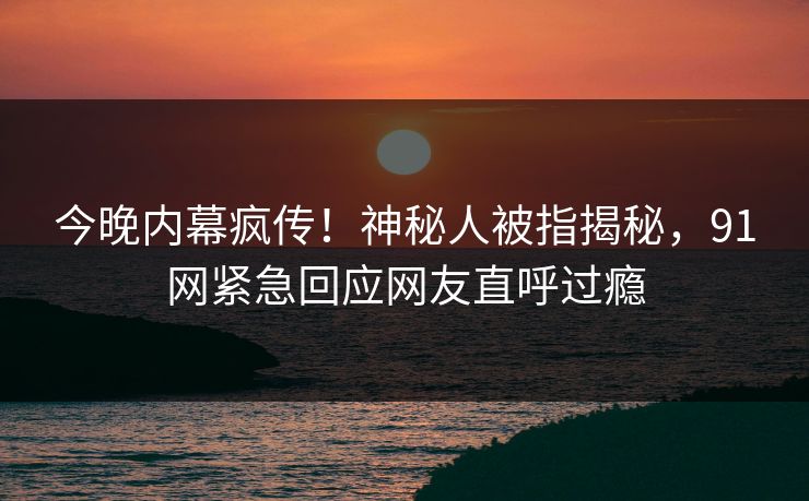今晚内幕疯传！神秘人被指揭秘，91网紧急回应网友直呼过瘾