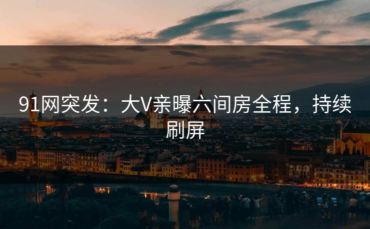 91网突发：大V亲曝六间房全程，持续刷屏