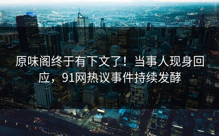 原味阁终于有下文了！当事人现身回应，91网热议事件持续发酵