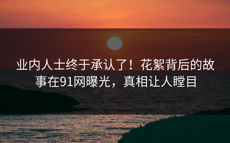 业内人士终于承认了！花絮背后的故事在91网曝光，真相让人瞠目