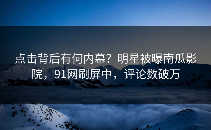 点击背后有何内幕?明星被曝南瓜影院,91网刷屏中,评论数破万