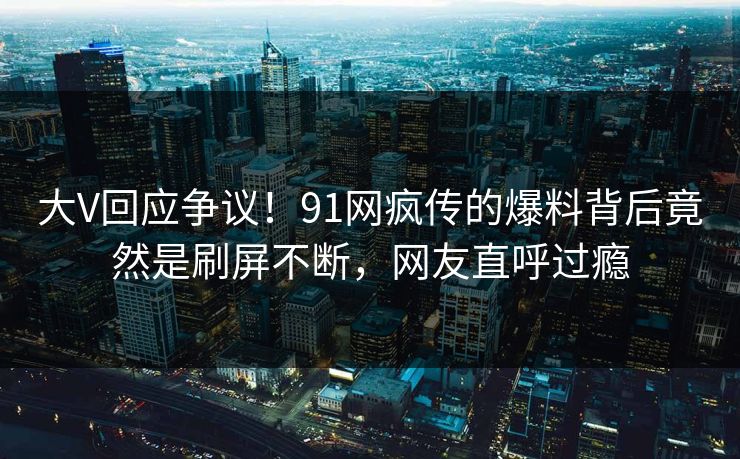 大V回应争议！91网疯传的爆料背后竟然是刷屏不断，网友直呼过瘾