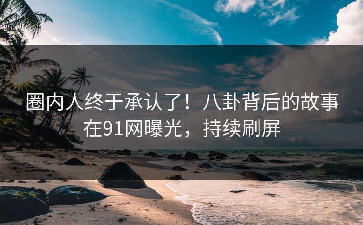 圈内人终于承认了！八卦背后的故事在91网曝光，持续刷屏