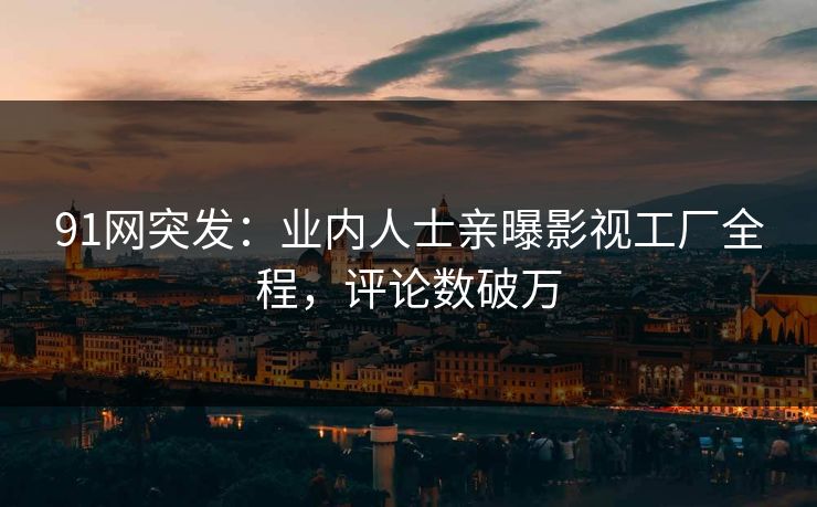 91网突发：业内人士亲曝影视工厂全程，评论数破万