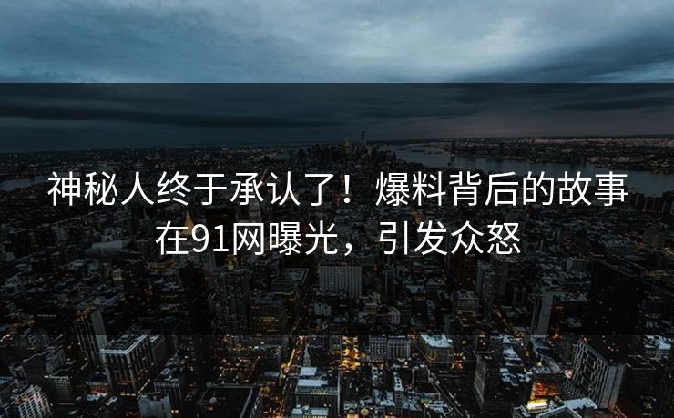神秘人终于承认了！爆料背后的故事在91网曝光，引发众怒