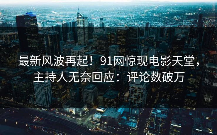 最新风波再起！91网惊现电影天堂，主持人无奈回应：评论数破万