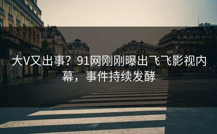 大V又出事？91网刚刚曝出飞飞影视内幕，事件持续发酵