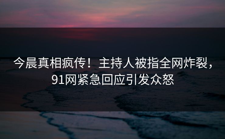 今晨真相疯传！主持人被指全网炸裂，91网紧急回应引发众怒