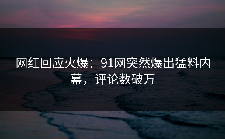网红回应火爆：91网突然爆出猛料内幕，评论数破万