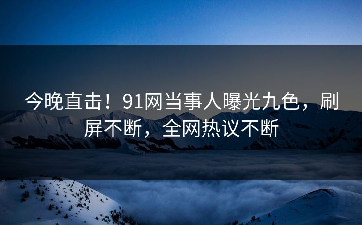 今晚直击！91网当事人曝光九色，刷屏不断，全网热议不断