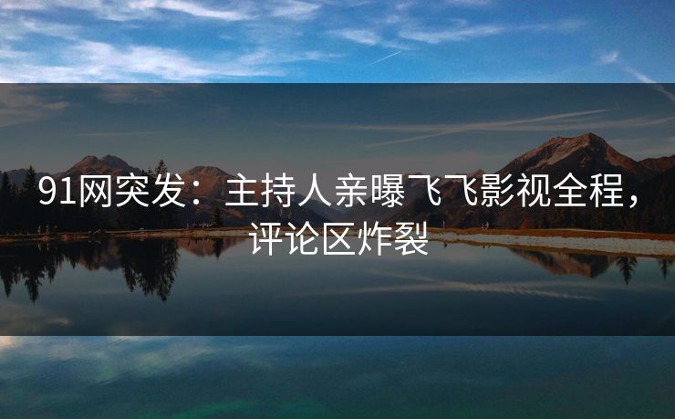 91网突发：主持人亲曝飞飞影视全程，评论区炸裂