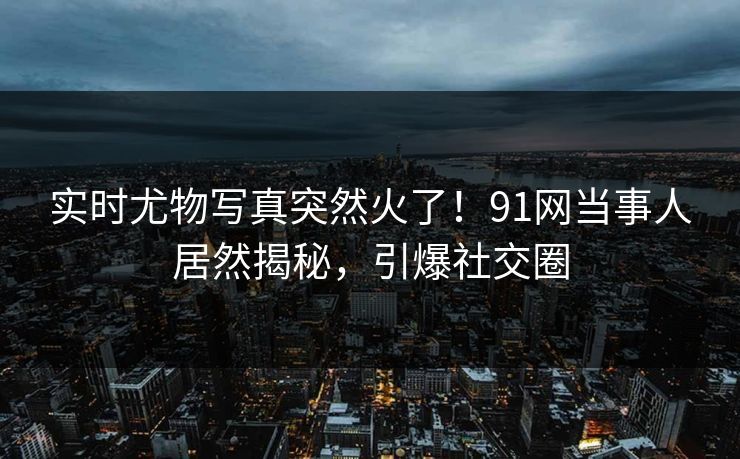 实时尤物写真突然火了！91网当事人居然揭秘，引爆社交圈