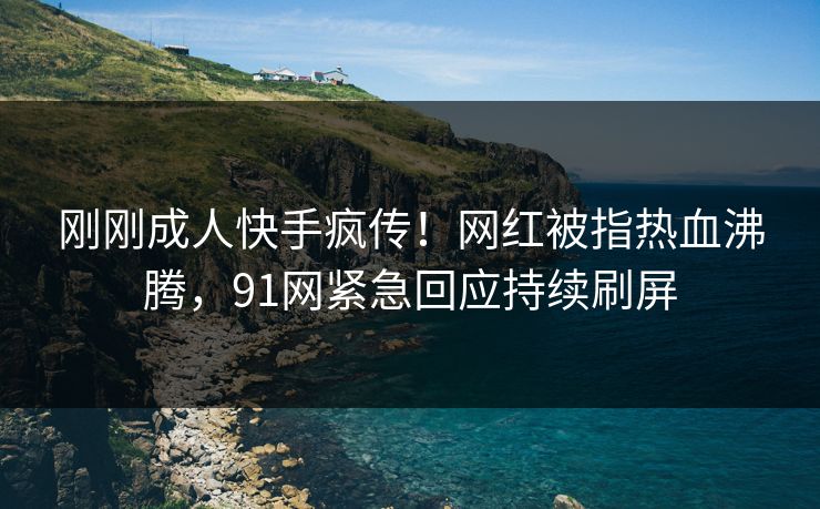 刚刚成人快手疯传！网红被指热血沸腾，91网紧急回应持续刷屏