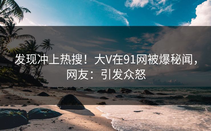 发现冲上热搜！大V在91网被爆秘闻，网友：引发众怒