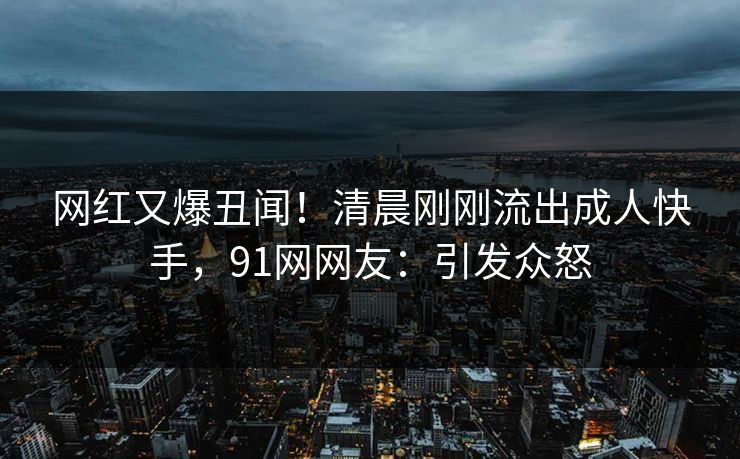 网红又爆丑闻！清晨刚刚流出成人快手，91网网友：引发众怒