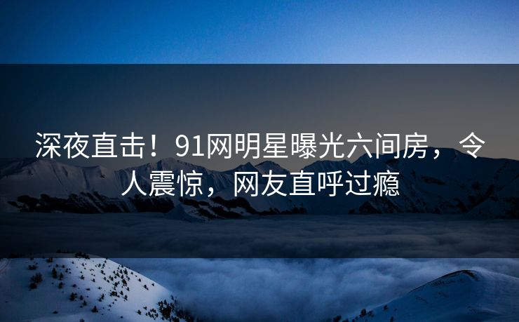 深夜直击！91网明星曝光六间房，令人震惊，网友直呼过瘾