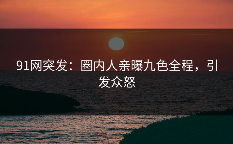 91网突发：圈内人亲曝九色全程，引发众怒