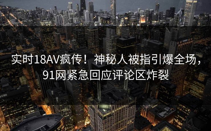 实时18AV疯传！神秘人被指引爆全场，91网紧急回应评论区炸裂