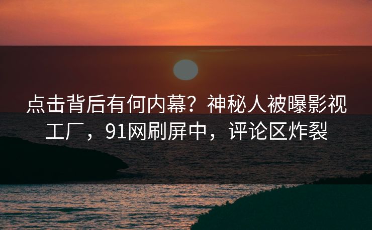 点击背后有何内幕？神秘人被曝影视工厂，91网刷屏中，评论区炸裂