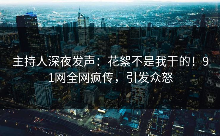 主持人深夜发声:花絮不是我干的!91网全网疯传,引发众怒