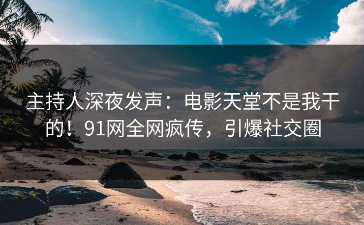 主持人深夜发声：电影天堂不是我干的！91网全网疯传，引爆社交圈