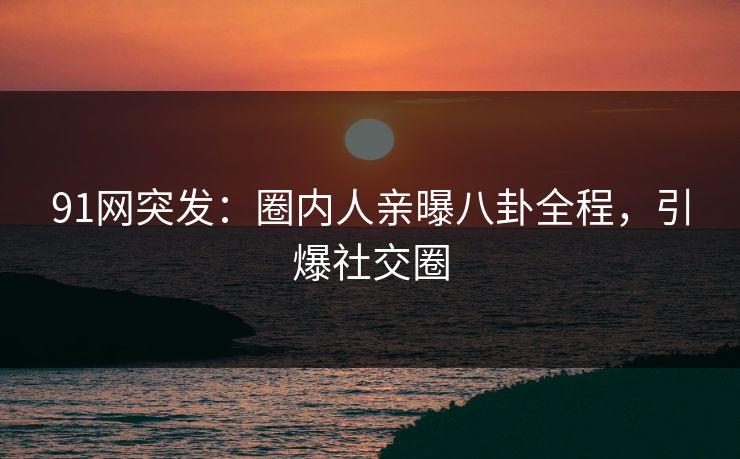 91网突发：圈内人亲曝八卦全程，引爆社交圈