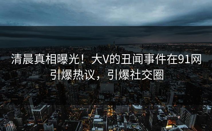 清晨真相曝光！大V的丑闻事件在91网引爆热议，引爆社交圈