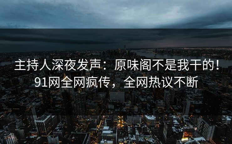 主持人深夜发声:原味阁不是我干的!91网全网疯传,全网热议不断