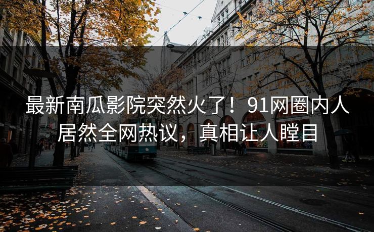 最新南瓜影院突然火了！91网圈内人居然全网热议，真相让人瞠目