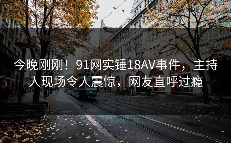 今晚刚刚！91网实锤18AV事件，主持人现场令人震惊，网友直呼过瘾