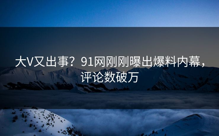 大V又出事？91网刚刚曝出爆料内幕，评论数破万