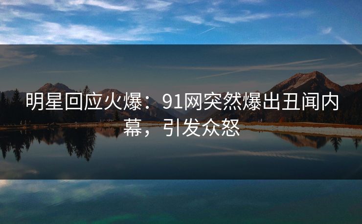 明星回应火爆：91网突然爆出丑闻内幕，引发众怒