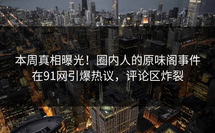本周真相曝光！圈内人的原味阁事件在91网引爆热议，评论区炸裂
