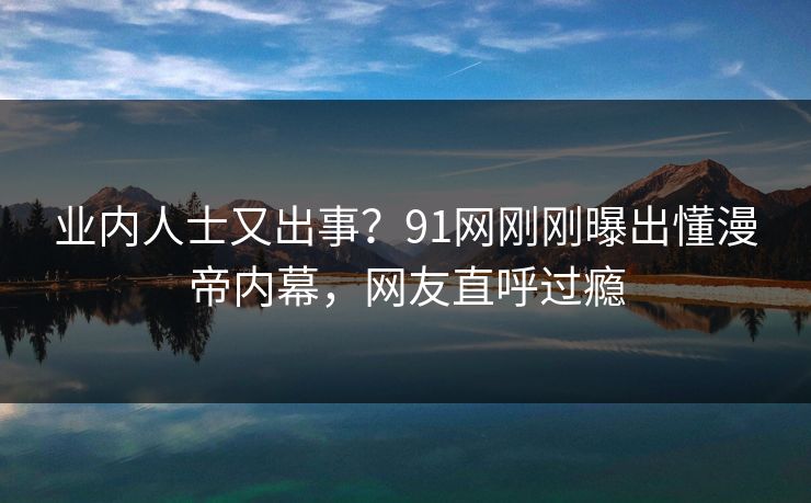 业内人士又出事？91网刚刚曝出懂漫帝内幕，网友直呼过瘾