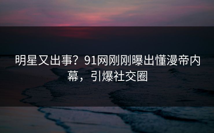 明星又出事？91网刚刚曝出懂漫帝内幕，引爆社交圈