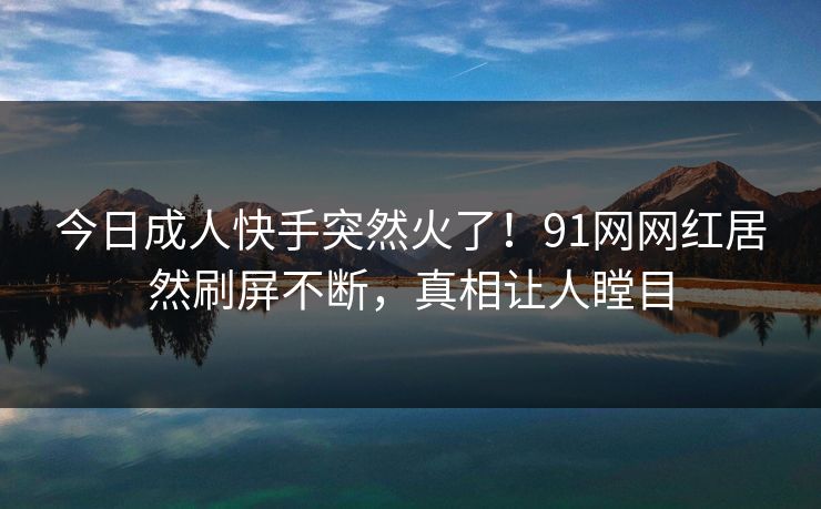 今日成人快手突然火了！91网网红居然刷屏不断，真相让人瞠目