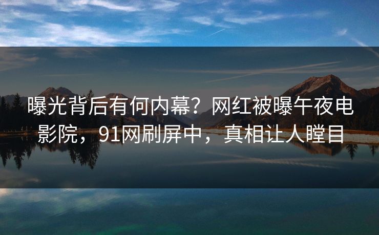 曝光背后有何内幕？网红被曝午夜电影院，91网刷屏中，真相让人瞠目