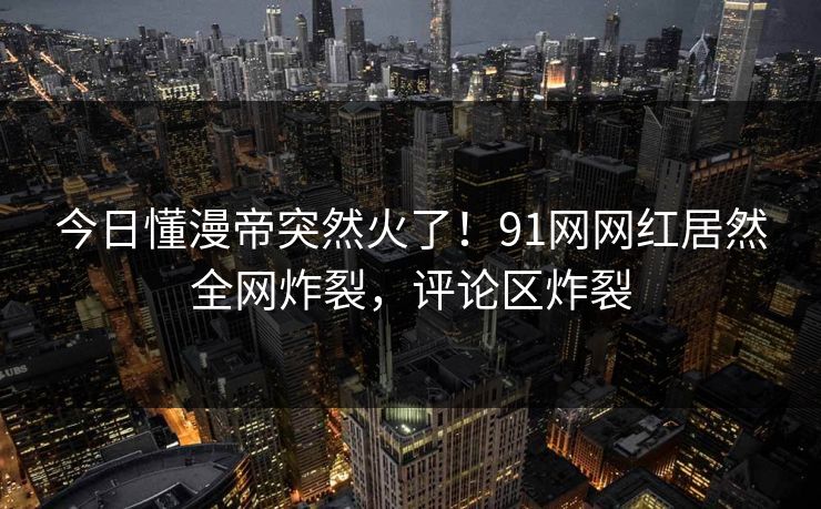 今日懂漫帝突然火了！91网网红居然全网炸裂，评论区炸裂