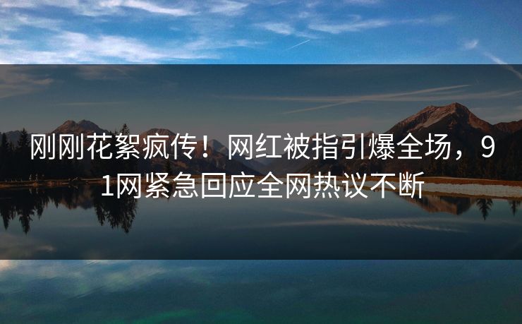 刚刚花絮疯传!网红被指引爆全场,91网紧急回应全网热议不断