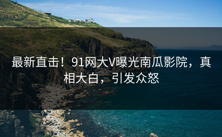 最新直击！91网大V曝光南瓜影院，真相大白，引发众怒