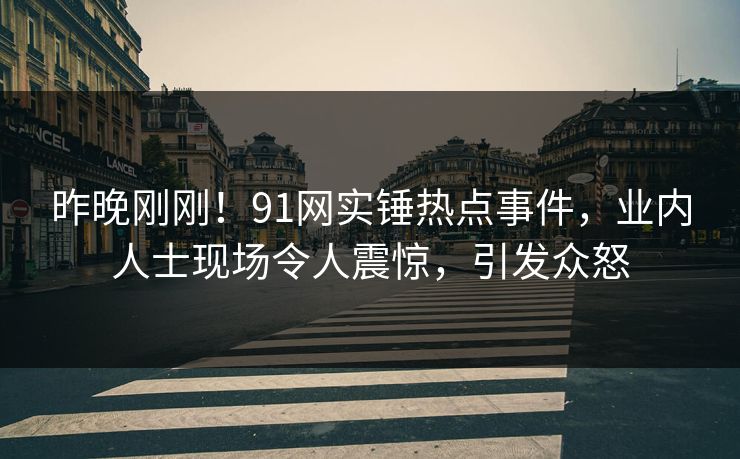 昨晚刚刚！91网实锤热点事件，业内人士现场令人震惊，引发众怒