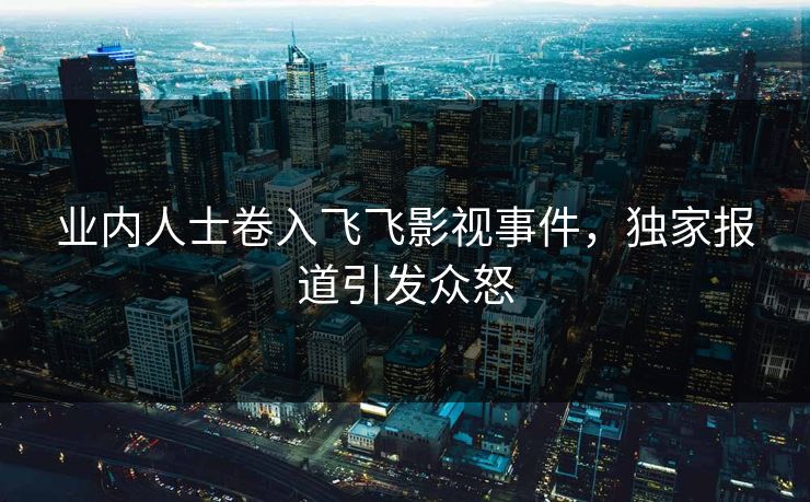业内人士卷入飞飞影视事件，独家报道引发众怒