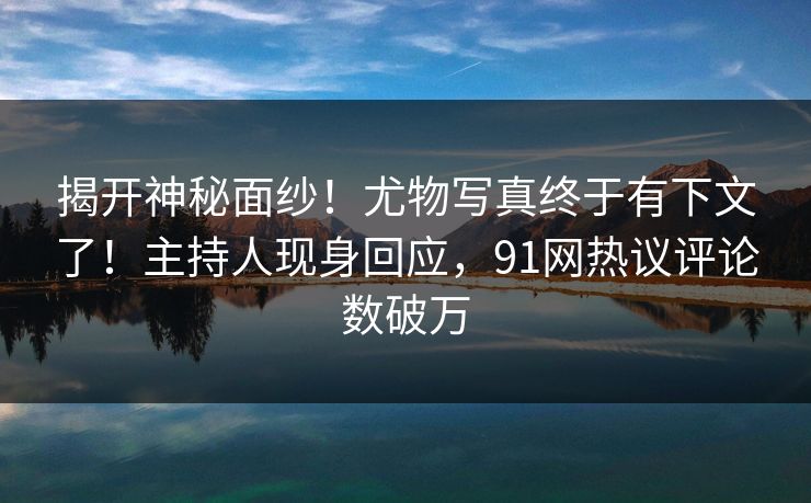 揭开神秘面纱！尤物写真终于有下文了！主持人现身回应，91网热议评论数破万