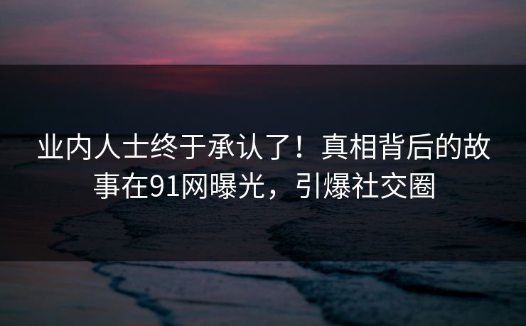 业内人士终于承认了！真相背后的故事在91网曝光，引爆社交圈