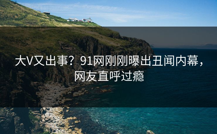 大V又出事?91网刚刚曝出丑闻内幕,网友直呼过瘾