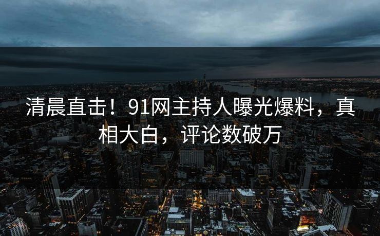 清晨直击！91网主持人曝光爆料，真相大白，评论数破万