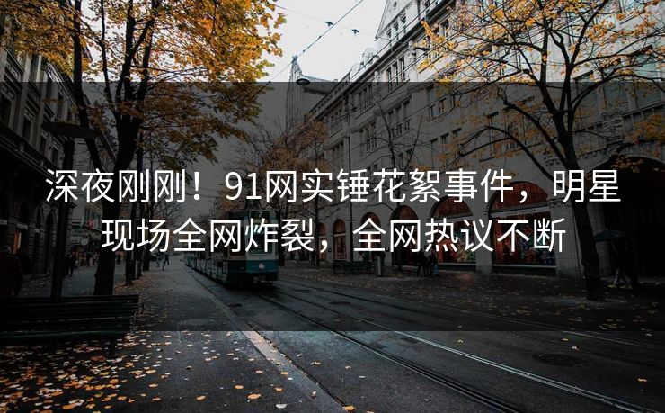 深夜刚刚!91网实锤花絮事件,明星现场全网炸裂,全网热议不断